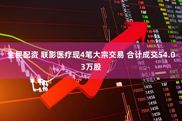 全民配资 联影医疗现4笔大宗交易 合计成交54.03万股