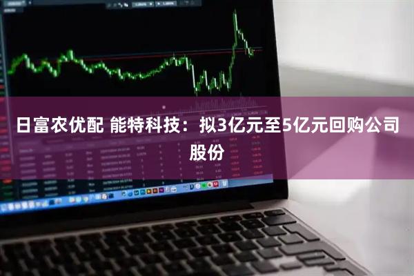 日富农优配 能特科技：拟3亿元至5亿元回购公司股份