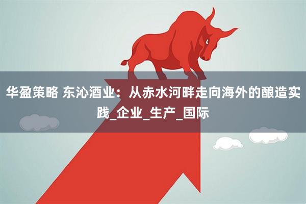 华盈策略 东沁酒业：从赤水河畔走向海外的酿造实践_企业_生产_国际