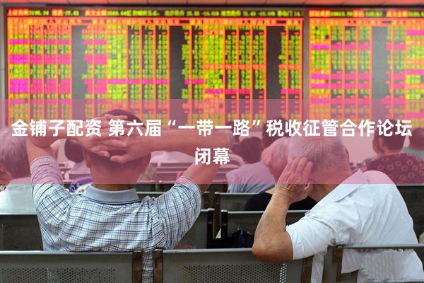 金铺子配资 第六届“一带一路”税收征管合作论坛闭幕