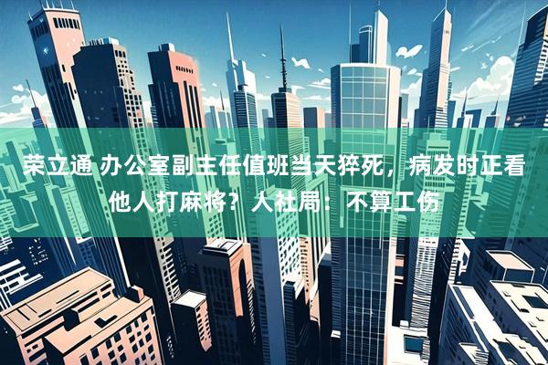 荣立通 办公室副主任值班当天猝死，病发时正看他人打麻将？人社局：不算工伤