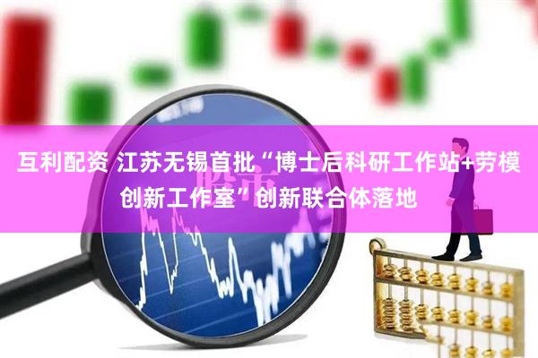 互利配资 江苏无锡首批“博士后科研工作站+劳模创新工作室”创新联合体落地