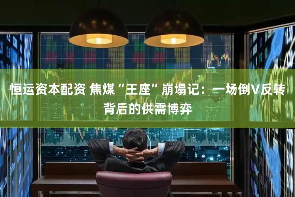 恒运资本配资 焦煤“王座”崩塌记：一场倒V反转背后的供需博弈