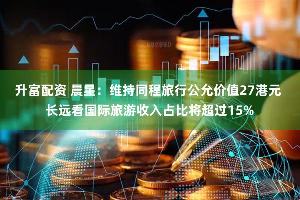 升富配资 晨星：维持同程旅行公允价值27港元 长远看国际旅游收入占比将超过15%