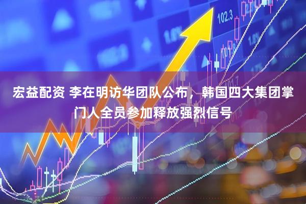 宏益配资 李在明访华团队公布，韩国四大集团掌门人全员参加释放强烈信号