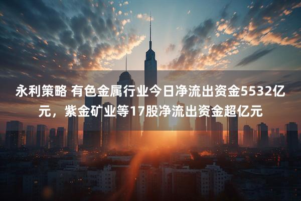永利策略 有色金属行业今日净流出资金5532亿元，紫金矿业等17股净流出资金超亿元