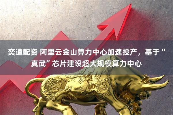 奕道配资 阿里云金山算力中心加速投产，基于“真武”芯片建设超大规模算力中心