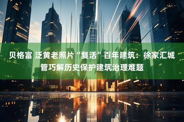 贝格富 泛黄老照片“复活”百年建筑：徐家汇城管巧解历史保护建筑治理难题
