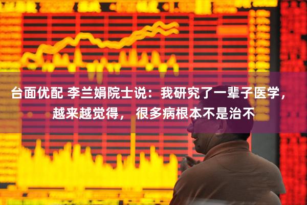 台面优配 李兰娟院士说：我研究了一辈子医学， 越来越觉得， 很多病根本不是治不